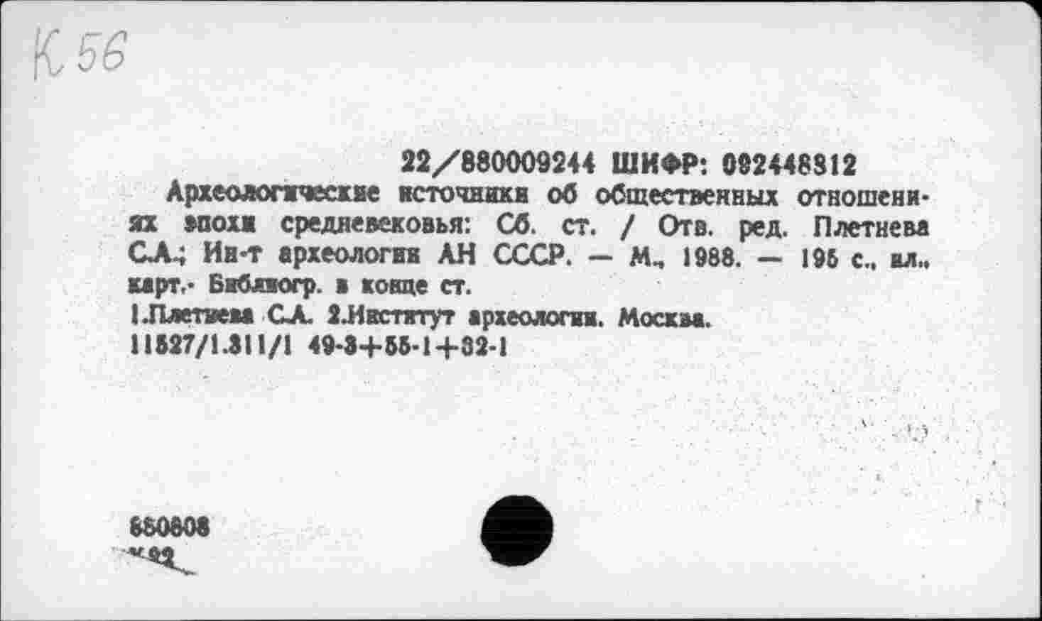 ﻿22/880009244 ШИФР: 082448812
Археологические источники об общественных отношениях мохи средневековья: Сб. ст. ! Отв. ред. Плетнева СЛ.; Ин-т археологии АН СССР. — М„ 1988. — 196 с., вл., карт.- Библиогр. в конце ст.
(.Плетнем GA. ЗЛкстятут археологии. Москм. 11527/1.311/1 49-3+55-1+32-1